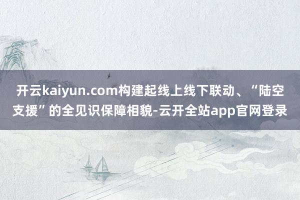 开云kaiyun.com构建起线上线下联动、“陆空支援”的全见识保障相貌-云开全站app官网登录