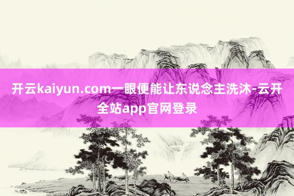 开云kaiyun.com一眼便能让东说念主洗沐-云开全站app官网登录