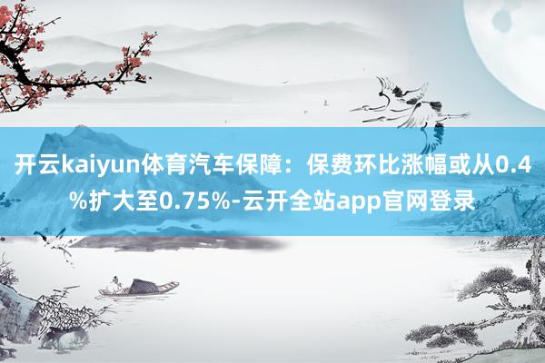 开云kaiyun体育汽车保障:保费环比涨幅或从0.4%扩大至0.75%-云开全站app官网登录
