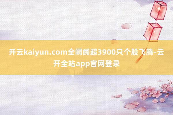 开云kaiyun.com全阛阓超3900只个股飞腾-云开全站app官网登录