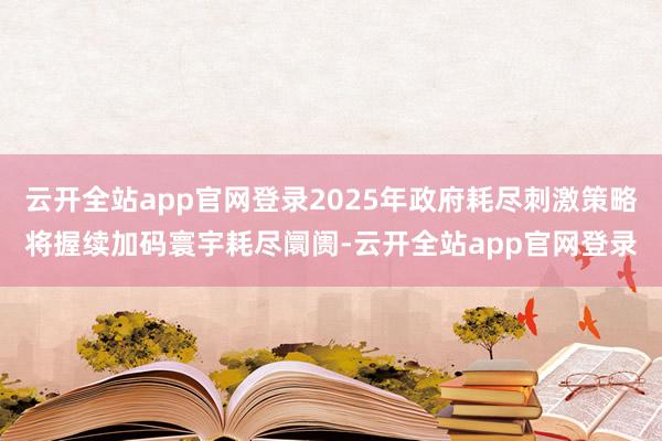 云开全站app官网登录2025年政府耗尽刺激策略将握续加码寰宇耗尽阛阓-云开全站app官网登录