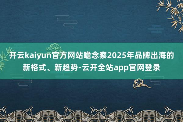 开云kaiyun官方网站瞻念察2025年品牌出海的新格式、新趋势-云开全站app官网登录