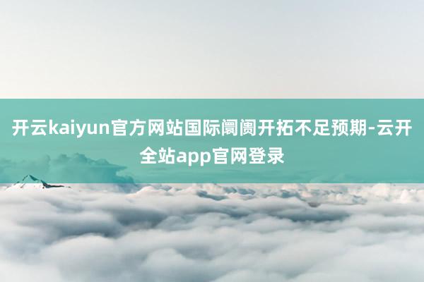 开云kaiyun官方网站国际阛阓开拓不足预期-云开全站app官网登录